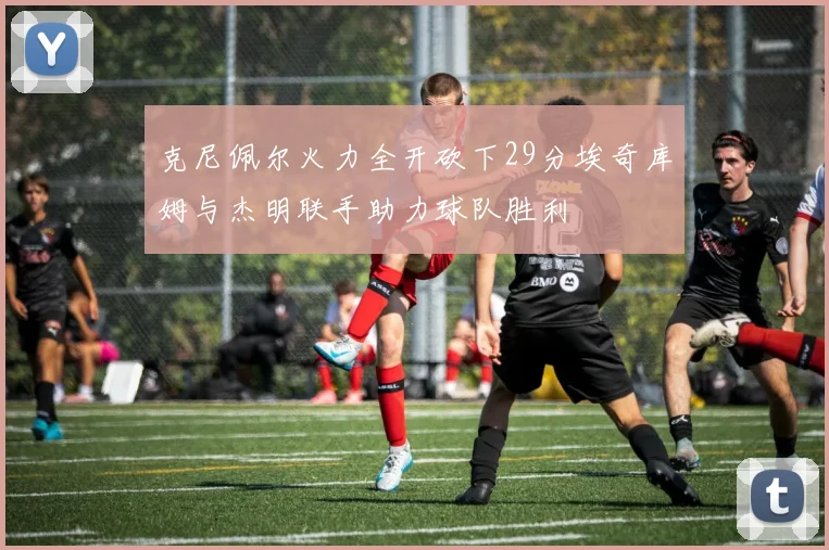 克尼佩尔火力全开砍下29分埃奇库姆与杰明联手助力球队胜利