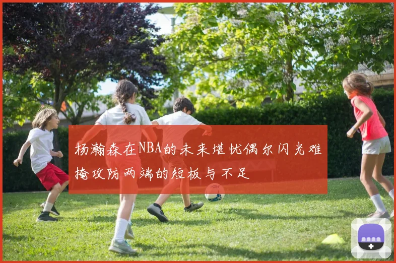 杨瀚森在NBA的未来堪忧偶尔闪光难掩攻防两端的短板与不足