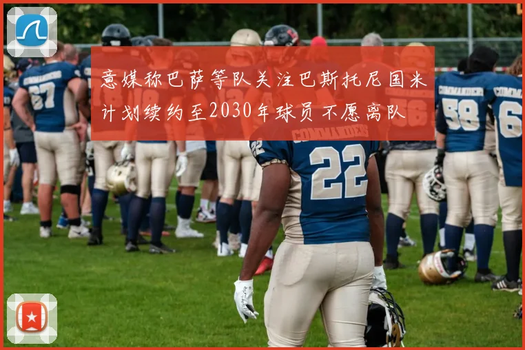 意媒称巴萨等队关注巴斯托尼国米计划续约至2030年球员不愿离队