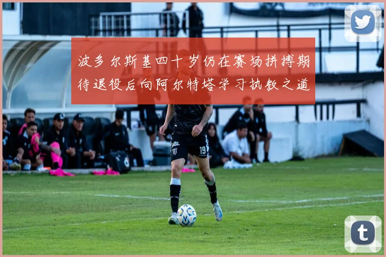 波多尔斯基四十岁仍在赛场拼搏期待退役后向阿尔特塔学习执教之道