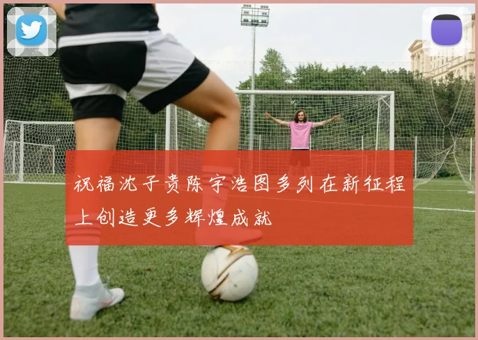 祝福沈子贵陈宇浩图多列在新征程上创造更多辉煌成就