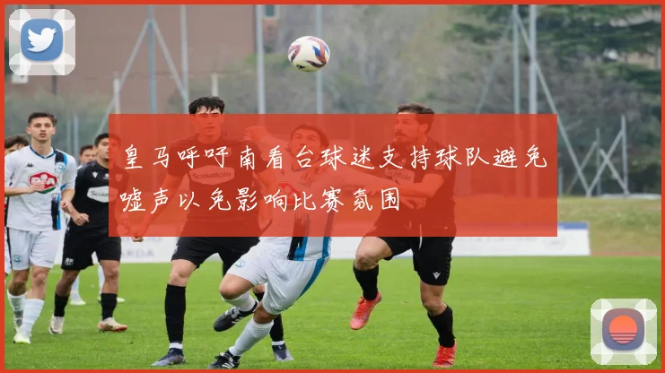 皇马呼吁南看台球迷支持球队避免嘘声以免影响比赛氛围