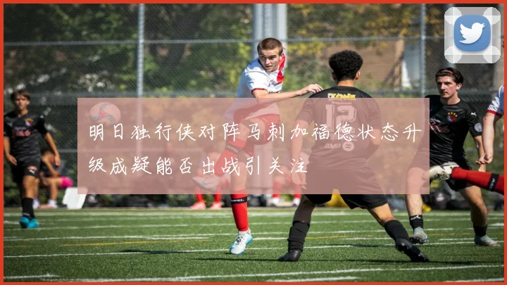 明日独行侠对阵马刺加福德状态升级成疑能否出战引关注