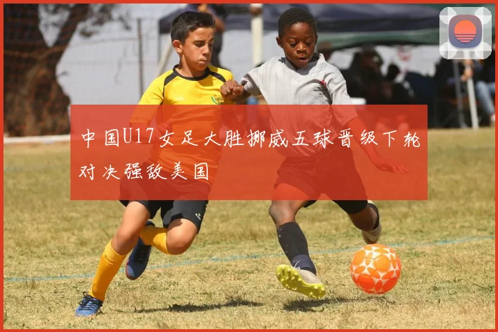 中国U17女足大胜挪威五球晋级下轮对决强敌美国