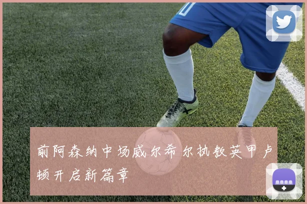 前阿森纳中场威尔希尔执教英甲卢顿开启新篇章