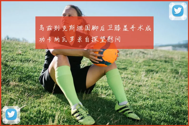 乌兹别克斯坦国脚后卫膝盖手术成功卡纳瓦罗亲自探望慰问