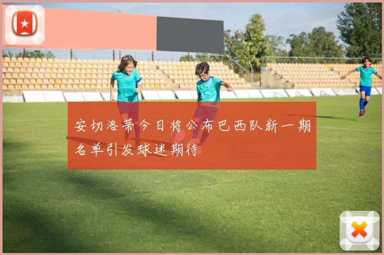 安切洛蒂今日将公布巴西队新一期名单引发球迷期待