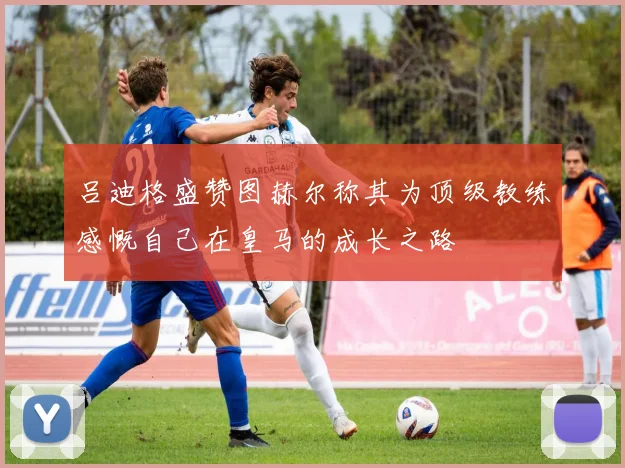 吕迪格盛赞图赫尔称其为顶级教练感慨自己在皇马的成长之路