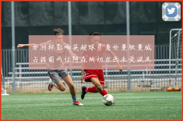 非洲杯影响英超球员身价曼联曼城占据前两位阿森纳切尔西未受波及