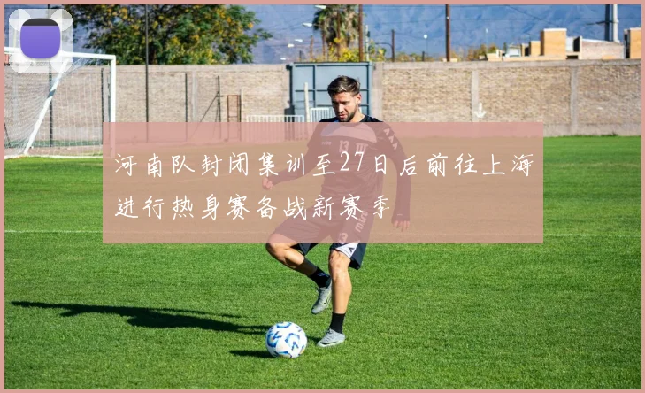 河南队封闭集训至27日后前往上海进行热身赛备战新赛季