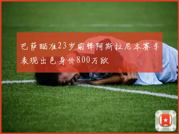 巴萨瞄准23岁前锋阿斯拉尼本赛季表现出色身价800万欧