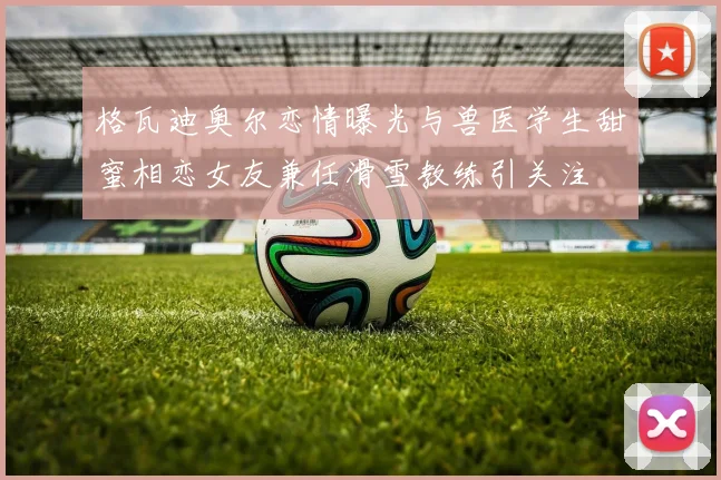 格瓦迪奥尔恋情曝光与兽医学生甜蜜相恋女友兼任滑雪教练引关注