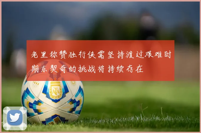 老里称赞独行侠需坚持渡过艰难时期东契奇的挑战将持续存在