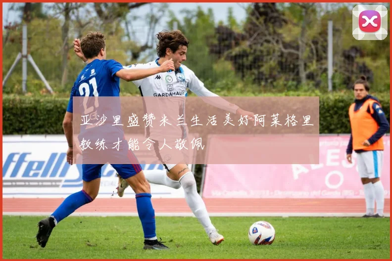 亚沙里盛赞米兰生活美好阿莱格里教练才能令人敬佩