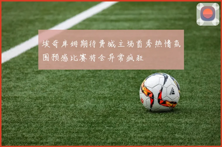 埃奇库姆期待费城主场首秀热情氛围预感比赛将会异常疯狂