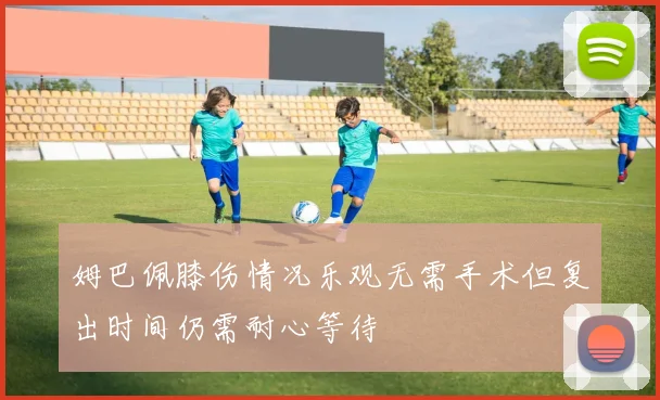 姆巴佩膝伤情况乐观无需手术但复出时间仍需耐心等待