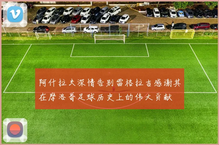 阿什拉夫深情告别雷格拉吉感谢其在摩洛哥足球历史上的伟大贡献