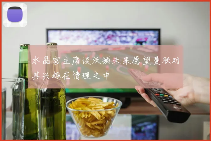 水晶宫主席谈沃顿未来愿望曼联对其兴趣在情理之中