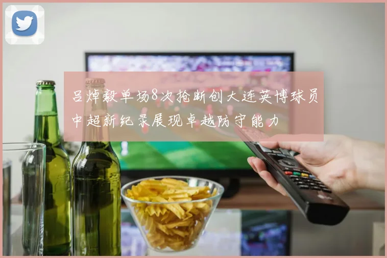 吕焯毅单场8次抢断创大连英博球员中超新纪录展现卓越防守能力