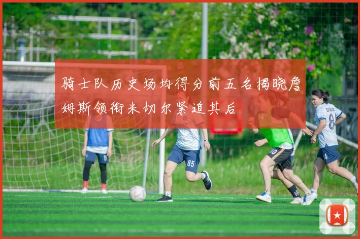 骑士队历史场均得分前五名揭晓詹姆斯领衔米切尔紧追其后