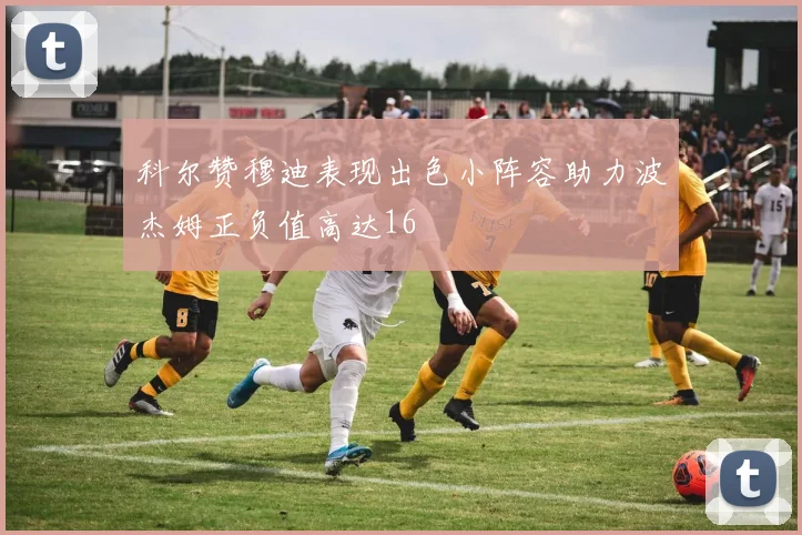 科尔赞穆迪表现出色小阵容助力波杰姆正负值高达16