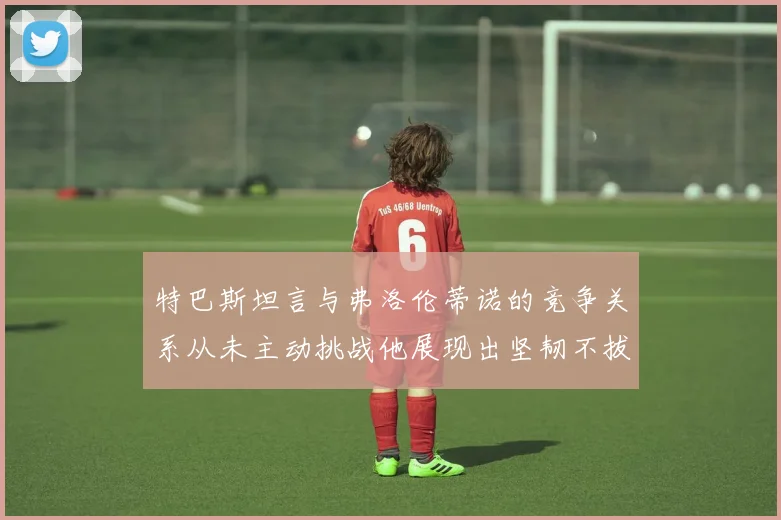 特巴斯坦言与弗洛伦蒂诺的竞争关系从未主动挑战他展现出坚韧不拔的精神
