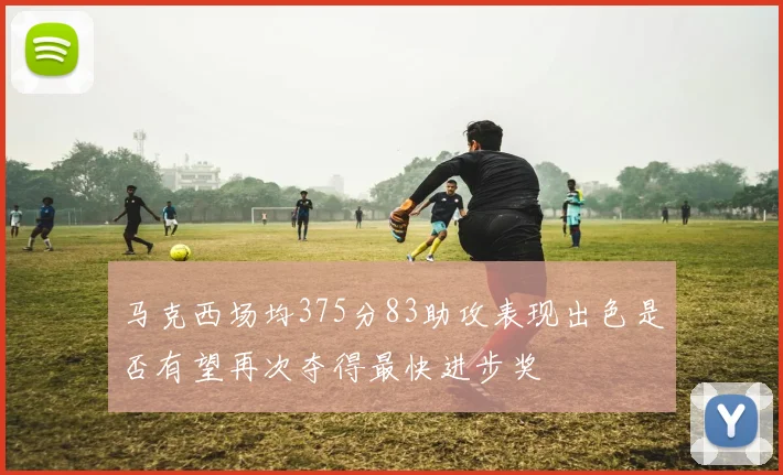 马克西场均375分83助攻表现出色是否有望再次夺得最快进步奖