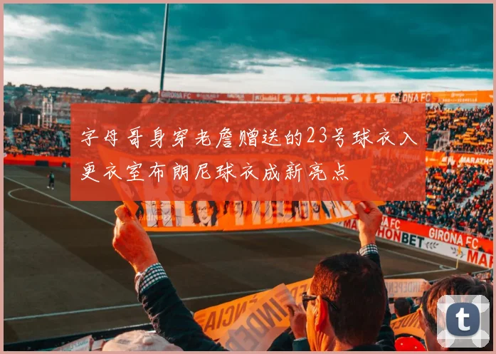 字母哥身穿老詹赠送的23号球衣入更衣室布朗尼球衣成新亮点