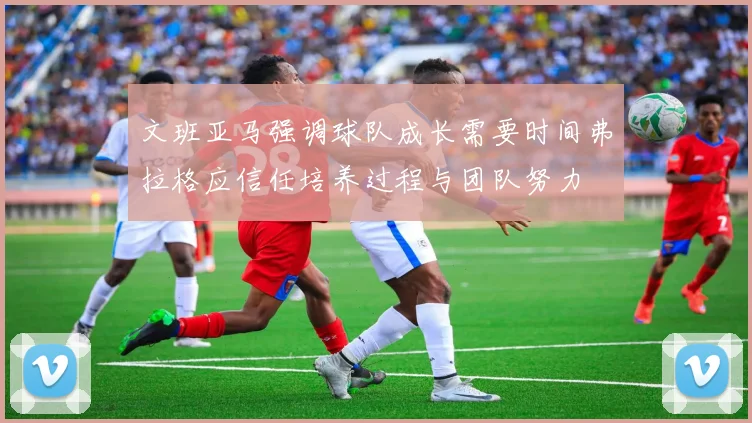 文班亚马强调球队成长需要时间弗拉格应信任培养过程与团队努力