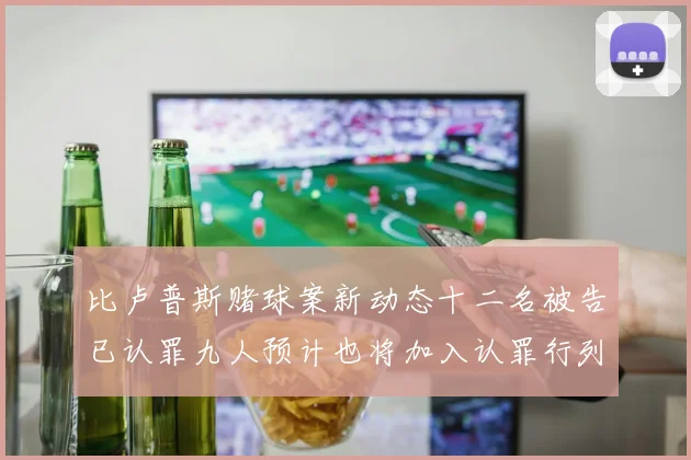 比卢普斯赌球案新动态十二名被告已认罪九人预计也将加入认罪行列