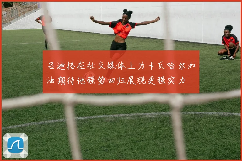 吕迪格在社交媒体上为卡瓦哈尔加油期待他强势回归展现更强实力