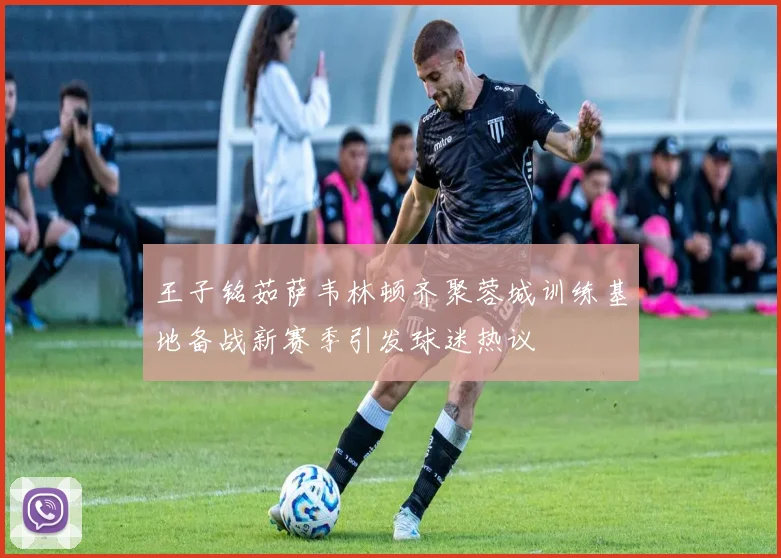 王子铭茹萨韦林顿齐聚蓉城训练基地备战新赛季引发球迷热议