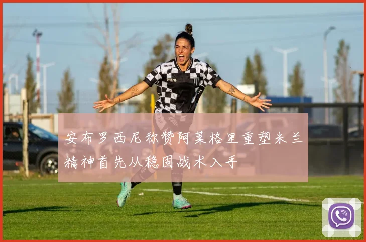 安布罗西尼称赞阿莱格里重塑米兰精神首先从稳固战术入手