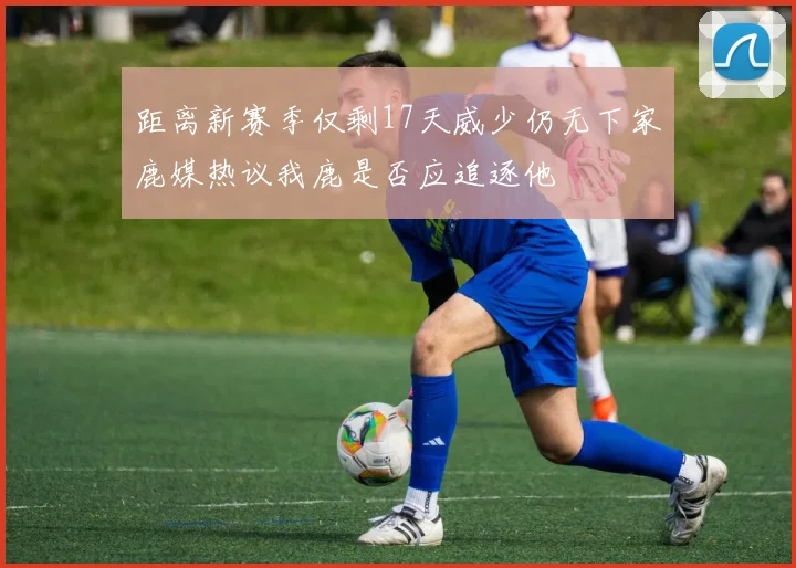 距离新赛季仅剩17天威少仍无下家鹿媒热议我鹿是否应追逐他