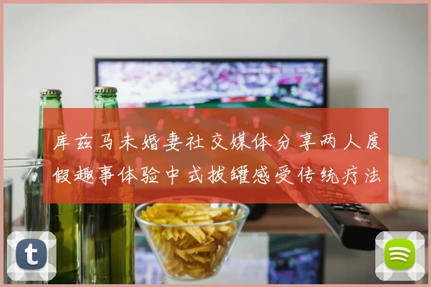 库兹马未婚妻社交媒体分享两人度假趣事体验中式拔罐感受传统疗法魅力
